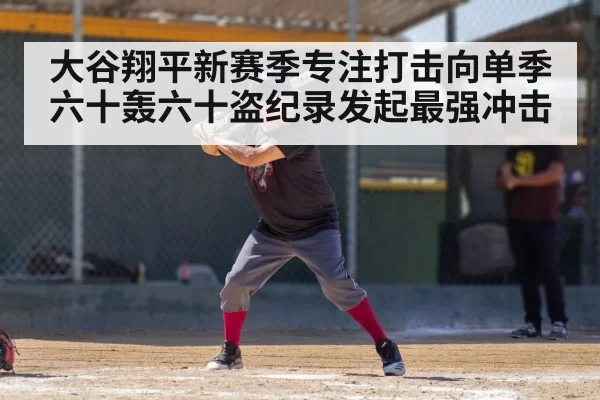 大谷翔平新赛季专注打击向单季六十轰六十盗纪录发起最强冲击