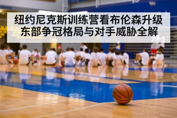 纽约尼克斯训练营看布伦森升级 东部争冠格局与对手威胁全解
